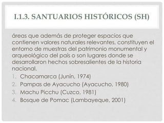 I.1.3. SANTUARIOS HISTÓRICOS (SH)
áreas que además de proteger espacios que
contienen valores naturales relevantes, constituyen el
entorno de muestras del patrimonio monumental y
arqueológico del país o son lugares donde se
desarrollaron hechos sobresalientes de la historia
nacional.
1. Chacamarca (Junín, 1974)
2. Pampas de Ayacucho (Ayacucho, 1980)
3. Machu Picchu (Cuzco, 1981)
4. Bosque de Pomac (Lambayeque, 2001)
 