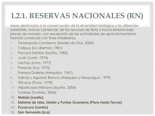 I.2.1. RESERVAS NACIONALES (RN)
áreas destinadas a la conservación de la diversidad biológica y la utilización
sostenible, incluso comercial, de los recursos de flora y fauna silvestre bajo
planes de manejo, con excepción de las actividades de aprovechamiento
forestal comercial con fines madereros.
1. Tambopata Candamo (Madre de Dios, 2000)
2. Calipuy (La Libertad, 1981)
3. Pacaya Samiria (Iquitos, 1982)
4. Junín (Junín, 1974)
5. Lachay (Lima, 1977)
6. Paracas (Ica, 1975)
7. Pampa Galeras (Arequipa, 1967)
8. Salinas y Aguada Blanca (Arequipa y Moquegua, 1979)
9. Titicaca (Puno, 1978)
10. Allpahuayo-Mishana (Iquitos, 2004)
11. Tumbes (Tumbes, 2006)
12. Matsés (Loreto)
13. Sistema de Islas, Islotes y Puntas Guaneras (Piura hasta Tacna)
14. Pucacuro (Loreto)
15. San Fernando (Ica)
 