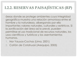 I.2.2. RESERVAS PAISAJÍSTICAS (RP)
áreas donde se protege ambientes cuya integridad
geográfica muestra una relación armoniosa entre el
hombre y la naturaleza, albergando por ello
importantes valores naturales, culturales y estéticos. Si
la zonificación del área así lo prevé, pueden
permitirse el uso tradicional de recursos naturales, los
usos científicos y turísticos y los asentamientos
humanos.
1. Nor Yauyos-Cochas (Lima, 2001)
2. Cañón de Cotahuasi (Arequipa, 2005)
 