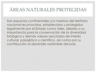 ÁREAS NATURALES PROTEGIDAS
Son espacios continentales y/o marinos del territorio
nacional reconocidos, establecidos y protegidos
legalmente por el Estado como tales, debido a su
importancia para la conservación de la diversidad
biológica y demás valores asociados de interés
cultural, paisajístico y científico, así como por su
contribución al desarrollo sostenible del país.
 