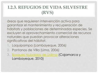 I.2.3. REFUGIOS DE VIDA SILVESTRE
(RVS)
áreas que requieren intervención activa para
garantizar el mantenimiento y recuperación de
hábitats y poblaciones de determinadas especies. Se
excluyen el aprovechamiento comercial de recursos
naturales que puedan provocar alteraciones
significativas del hábitat.
1. Laquipampa (Lambayeque, 2006)
2. Pantanos de Villa (Lima, 2006)
3. Bosques Nubaldos de Udima (Cajamarca y
Lambayeque, 2010)
 