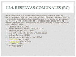 I.2.4. RESERVAS COMUNALES (RC)
áreas destinadas a la conservación de la flora y fauna silvestre en
beneficio de las poblaciones rurales vecinas las cuales, por realizar un uso
tradicional comprobado, tienen preferencia en el uso de los recursos del
área. El uso y comercialización de recursos se hace bajo planes de
manejo, aprobados y supervisados por la autoridad y conducidos por los
mismos beneficiarios.
1. Yanesha (Pasco, 1988)
2. El sira (Huánuco, Pasco y Ucayali, 2001)
3. Machiguenga (Cuzco, 2003)
4. Amarakaeri (Madre de Dios y Cuzco, 2002)
5. Asháninka (Junín, 2003)
6. Púrus (Ucayali y Madre de Dios, 2004)
7. Tuntanain (Amazonas)
8. Chayu Nain (Amazonas)
9. Airo Pai (Loreto)
10. Huimeki (Loreto)
 