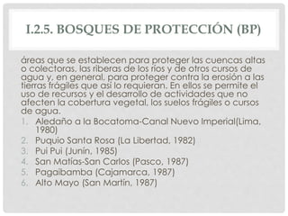 I.2.5. BOSQUES DE PROTECCIÓN (BP)
áreas que se establecen para proteger las cuencas altas
o colectoras, las riberas de los ríos y de otros cursos de
agua y, en general, para proteger contra la erosión a las
tierras frágiles que así lo requieran. En ellos se permite el
uso de recursos y el desarrollo de actividades que no
afecten la cobertura vegetal, los suelos frágiles o cursos
de agua.
1. Aledaño a la Bocatoma-Canal Nuevo Imperial(Lima,
1980)
2. Puquio Santa Rosa (La Libertad, 1982)
3. Pui Pui (Junín, 1985)
4. San Matías-San Carlos (Pasco, 1987)
5. Pagaibamba (Cajamarca, 1987)
6. Alto Mayo (San Martín, 1987)
 
