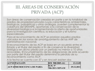 III. ÁREAS DE CONSERVACIÓN
PRIVADA (ACP)
Son áreas de conservación creadas en parte o en la totalidad de
predios de propiedad privada cuyas características ambientales,
biológicas, paisajísticas u otras análogas, pueden complementar la
cobertura del SINANPE, aportando a la conservación de la
diversidad biológica e incrementando la oferta de oportunidades
para la investigación científica, la educación y el turismo
especializado.
Para el reconocimiento de ACP se priorizan aquellos predios
ubicados en las zonas de amortiguamiento de las ANP de
administración nacional.
El reconocimiento de las ACP se basa en un acuerdo entre el
Estado y el titular del predio a fin de conservar la diversidad
biológica en dicho predio por un período no menor a 10 años
renovables. El incumplimiento de las obligaciones de este acuerdo
por parte del titular del predio determina la pérdida de su
reconocimiento como ACP.
A la fecha se cuenta con 57 y en Ancash existen dos
ACP 03 PACLLÓN RM 908/2005-AG 13.12.05
ACP 43MICROCUENCA DE PARIA
R.M. Nº
306-2011-MINAM
29.12.2011
 