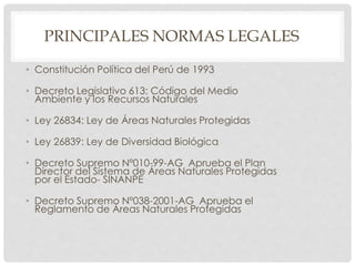 PRINCIPALES NORMAS LEGALES
• Constitución Política del Perú de 1993
• Decreto Legislativo 613: Código del Medio
Ambiente y los Recursos Naturales
• Ley 26834: Ley de Áreas Naturales Protegidas
• Ley 26839: Ley de Diversidad Biológica
• Decreto Supremo Nº010-99-AG Aprueba el Plan
Director del Sistema de Áreas Naturales Protegidas
por el Estado- SINANPE
• Decreto Supremo Nº038-2001-AG Aprueba el
Reglamento de Áreas Naturales Protegidas
 
