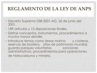 REGLAMENTO DE LA LEY DE ANPS
• Decreto Supremo 038-2001-AG, 26 de junio del
2001.
• 189 artículos y 12 disposiciones finales.
• Define conceptos, instrumentos, procedimientos a
mucho mayor detalle.
• Introduce temas como áreas marino y costeras,
reservas de biosfera, sitios de patrimonio mundial,
guarda parques voluntarios, sanciones
administrativas, procedimientos para operaciones
de hidrocarburos y minería.
 