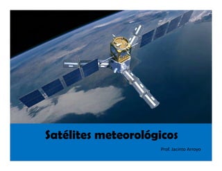 Satélites meteorológicos
Prof. Jacinto Arroyo
 