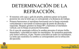 DETERMINACIÓN DE LA
         REFRACCIÓN.
• Si tenemos solo caja y gafa de prueba, podemos poner en la parte
  posterior de esta la lente que se corresponde a la distancia de trabajo.
• Primero barreremos el meridiano horizontal con la franja orientada
  verticalmente o moviendo el retinoscopio de punto de derecha a
  izquierda. Después giramos la franja 90º y barremos el meridiano
  vertical, con la franja en posición horizontal.
• En el caso de ametropía esférica la sombra presenta el mismo brillo,
  intensidad y velocidad en todos los meridianos. Se neutraliza poniendo
  solo lentes esféricas, el pto. Neutro coincidirá en todos los meridianos.
  La lente que neutralice la sombra se corresponderá con la refracción
  del paciente.
 