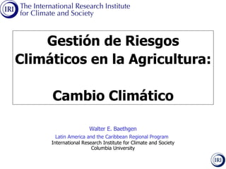 Walter E. Baethgen Latin America and the Caribbean Regional Program   International Research Institute for Climate and Society Columbia University Gestión de Riesgos Climáticos en la Agricultura: Cambio Climático 