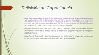 Definición de Capacitancia

   Una vez alcanzado el punto de equilibrio, ya no existe mas una diferencia
    de potencial entre la terminal y la placa, y como resultado no existe un
    campo eléctrico en el alambre, por tanto el movimiento de los electrones
    se detiene. La placa ahora porta una carga negativa.
   Un proceso similar ocurre en la otra placa del capacitor, con los electrones
    moviéndose desde la placa hacia el alambre, dejando la placa cargada
    positivamente.
   En esta configuración final la diferencia de potencial a través de las placas
    es la misma que existe entre las terminales de la batería.
 