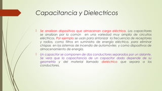 Capacitancia y Dielectricos

   Se analizan dispositivos que almacenan carga eléctrica. Los capacitores
    se analizan por lo común en una variedad muy amplia de circuitos
    eléctricos. Por ejemplo se usan para sintonizar la frecuencia de receptores
    y radios, como filtros en suministro de energía eléctrica, para eliminar
    chispas en los sistemas de incendio de automóviles y como dispositivos de
    almacenamiento de energía.
   Un capacitor se componen de dos conductores separados por un aislante.
    Se vera que la capacitancia de un capacitor dado depende de su
    geometría y del material llamado dieléctrico que separa a los
    conductores.
 