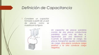Definición de Capacitancia

   Considere un capacitor
    formado a partir de un par
    de   placas     como    se
    muestra en la figura

                                 Un capacitor de placas paralelas
                                 consta de dos placas conductoras
                                 paralelas, cada una de área A,
                                 separadas por una distancia d.
                                 Cuando el capacitor se carga, las
                                 placas transportan iguales cantidades
                                 de carga. Una placa conduce carga
                                 positiva y la otra conduce carga
                                 negativa.
 