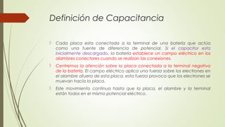 Definición de Capacitancia

   Cada placa esta conectada a la terminal de una batería que actúa
    como una fuente de diferencia de potencial. Si el capacitor esta
    inicialmente descargado, la batería establece un campo eléctrico en los
    alambres conectores cuando se realizan las conexiones.
   Centremos la atención sobre la placa conectada a la terminal negativa
    de la batería. El campo eléctrico aplica una fuerza sobre los electrones en
    el alambre afuera de esta placa, esta fuerza provoca que los electrones se
    muevan hacia la placa.
   Este movimiento continua hasta que la placa, el alambre y la terminal
    están todos en el mismo potencial eléctrico.
 