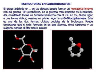 El grupo aldehido en 1 de las aldosas puede formar un  hemiacetal interno  con los grupos -OH alcohólicos. En la glucosa esta situación es la habitual. Así, el aldehido forma un hemiacetal interno con el -OH en C5, dando lugar a una forma cíclica; veamos en primer lugar la   -D-Glucopiranosa . Ésta es una de las dos formas cíclicas posibles de la D-glucosa. Puede observarse que el ciclo formado es de seis átomos, cinco carbonos y un oxígeno, similar al éter cíclico  pirano : ESTRUCTURAS EN CARBOHIDRATOS 