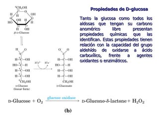 Propiedades de D-glucosa Tanto la glucosa como todos los aldosas que tengan su carbono anomérico libre presentan propiedades químicas que las identifican. Estas propiedades tienen relación con la capacidad del grupo aldehído de oxidarse a ácido carboxílico, frente a agentes oxidantes o enzimáticos. 