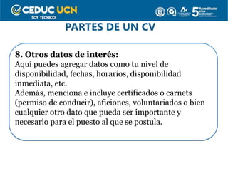 PARTES DE UN CV
8. Otros datos de interés:
Aquí puedes agregar datos como tu nivel de
disponibilidad, fechas, horarios, disponibilidad
inmediata, etc.
Además, menciona e incluye certificados o carnets
(permiso de conducir), aficiones, voluntariados o bien
cualquier otro dato que pueda ser importante y
necesario para el puesto al que se postula.
 