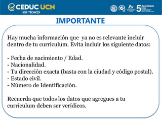 IMPORTANTE
Hay mucha información que ya no es relevante incluir
dentro de tu currículum. Evita incluir los siguiente datos:
- Fecha de nacimiento / Edad.
- Nacionalidad.
- Tu dirección exacta (basta con la ciudad y código postal).
- Estado civil.
- Número de Identificación.
Recuerda que todos los datos que agregues a tu
currículum deben ser verídicos.
 