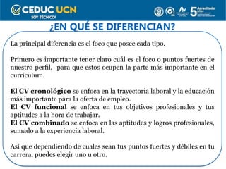 ¿EN QUÉ SE DIFERENCIAN?
La principal diferencia es el foco que posee cada tipo.
Primero es importante tener claro cuál es el foco o puntos fuertes de
nuestro perfil, para que estos ocupen la parte más importante en el
currículum.
El CV cronológico se enfoca en la trayectoria laboral y la educación
más importante para la oferta de empleo.
El CV funcional se enfoca en tus objetivos profesionales y tus
aptitudes a la hora de trabajar.
El CV combinado se enfoca en las aptitudes y logros profesionales,
sumado a la experiencia laboral.
Así que dependiendo de cuales sean tus puntos fuertes y débiles en tu
carrera, puedes elegir uno u otro.
 
