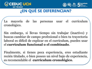 ¿EN QUÉ SE DIFERENCIAN?
La mayoría de las personas usar el currículum
cronológico.
Sin embargo, si llevas tiempo sin trabajar (inactivo) y
buscas cambiar de campo profesional o bien tu trayectoria
laboral es difícil de explicar en el currículum, puedes usar
el currículum funcional o el combinado.
Finalmente, si tienes poca experiencia, eres estudiante
recién titulado, o bien posees un nivel bajo de experiencia,
es recomendable el currículum cronológico.
 