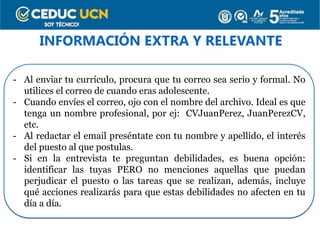 INFORMACIÓN EXTRA Y RELEVANTE
- Al enviar tu currículo, procura que tu correo sea serio y formal. No
utilices el correo de cuando eras adolescente.
- Cuando envíes el correo, ojo con el nombre del archivo. Ideal es que
tenga un nombre profesional, por ej: CVJuanPerez, JuanPerezCV,
etc.
- Al redactar el email preséntate con tu nombre y apellido, el interés
del puesto al que postulas.
- Si en la entrevista te preguntan debilidades, es buena opción:
identificar las tuyas PERO no menciones aquellas que puedan
perjudicar el puesto o las tareas que se realizan, además, incluye
qué acciones realizarás para que estas debilidades no afecten en tu
día a día.
 