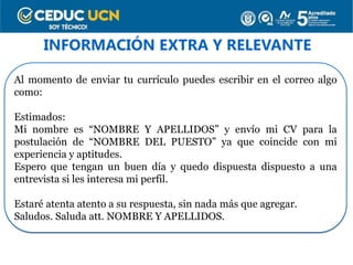 INFORMACIÓN EXTRA Y RELEVANTE
Al momento de enviar tu currículo puedes escribir en el correo algo
como:
Estimados:
Mi nombre es “NOMBRE Y APELLIDOS” y envío mi CV para la
postulación de “NOMBRE DEL PUESTO” ya que coincide con mi
experiencia y aptitudes.
Espero que tengan un buen día y quedo dispuesta dispuesto a una
entrevista si les interesa mi perfil.
Estaré atenta atento a su respuesta, sin nada más que agregar.
Saludos. Saluda att. NOMBRE Y APELLIDOS.
 