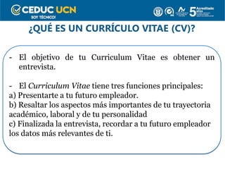 ¿QUÉ ES UN CURRÍCULO VITAE (CV)?
- El objetivo de tu Curriculum Vitae es obtener un
entrevista.
- El Curriculum Vitae tiene tres funciones principales:
a) Presentarte a tu futuro empleador.
b) Resaltar los aspectos más importantes de tu trayectoria
académico, laboral y de tu personalidad
c) Finalizada la entrevista, recordar a tu futuro empleador
los datos más relevantes de ti.
 