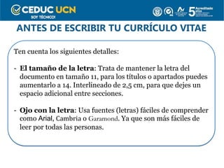 ANTES DE ESCRIBIR TU CURRÍCULO VITAE
Ten cuenta los siguientes detalles:
- El tamaño de la letra: Trata de mantener la letra del
documento en tamaño 11, para los títulos o apartados puedes
aumentarlo a 14. Interlineado de 2,5 cm, para que dejes un
espacio adicional entre secciones.
- Ojo con la letra: Usa fuentes (letras) fáciles de comprender
como Arial, Cambria o Garamond. Ya que son más fáciles de
leer por todas las personas.
 