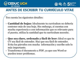 ANTES DE ESCRIBIR TU CURRÍCULO VITAE
Ten cuenta los siguientes detalles:
- Cantidad de hojas: Idealmente tu currículum no debería
contener más de una hoja. Sin embargo, si cuentas con
mucha experiencia o con información que es relevante para
el puesto, utiliza la cantidad que tu currículum necesite.
- Que sea claro, ordenado y fácil de leer: Ideal es que tu
CV sea fácil de entender. Haz que sea fácil de entender.
Evita los párrafos con mucha información y escribe solo lo
más importante.
- Transforma el documento a PDF, ya que con Word se
pueden tener problemas.
 