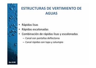 Canal de Rápidas con Tapa y Columpio
(CRTC)
• Se usa en caso de conducciones con pendientes
altas o muy altas (entre el 50% y el 173%)
conformado por una serie de rápidas lisas de
sección rectangular, que se interrumpen en las
terrazas de un talud tratado o cada cierto tramo,
• En la transición de una rápida a otra se tiene un
columpio que deflecta el chorro y lo proyecta
contra una tapa existente en el inicio de la siguiente
rápida aguas abajo.
• El sistema columpio – tapa es complementado con
un deflector que obliga al flujo a volver al canal.
 