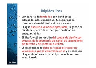Canal de Rápidas con Tapa y Columpio
(CRTC)
• Es complementario con el Canal de Pantallas Deflectoras.
• El diseño especial del columpio en el escalón evita la presencia de obstáculos
en el flujo.
• Proporciona una gran capacidad de descarga, a pesar de la fuerte pendiente.
• Capacidad prácticamente constante para el rango de pendientes entre el 50%
y el 173%.
• Puede adaptarse fácilmente al perfil del talud o drenaje haciendo que los
escalones del canal coincidan con las zanjas o cunetas construidas a lo largo
del talud.
• Permite altos niveles de disipación de energía.
• Previene la sedimentación y la obstrucción con basuras.
• Admite colectores laterales en el escalón.
• Las tapas sirven de puente en las terrazas.
• Es de fácil mantenimiento.
• Ofrece economía y facilidad en la construcción (con el uso de formaletas tipo
y pocas excavaciones).
 