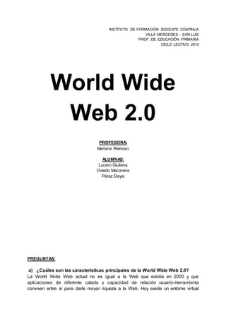 INSTITUTO DE FORMACIÓN DOCENTE CONTINUA
VILLA MERCEDES - SAN LUIS
PROF. DE EDUCACIÓN PRIMARIA
CICLO LECTIVO 2015
World Wide
Web 2.0
PROFESORA:
Mariana Reinoso
ALUMNAS:
Lucero Giuliana
Oviedo Macarena
Pérez Deysi
PREGUNTAS:
a) ¿Cuáles son las características principales de la World Wide Web 2.0?
La World Wide Web actual no es igual a la Web que existía en 2000 y que
aplicaciones de diferente calado y capacidad de relación usuario-herramienta
conviven entre sí para darle mayor riqueza a la Web. Hoy existe un entorno virtual
 