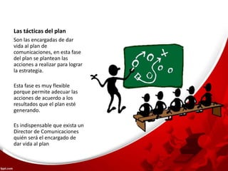 Las tácticas del plan 
Son las encargadas de dar 
vida al plan de 
comunicaciones, en esta fase 
del plan se plantean las 
acciones a realizar para lograr 
la estrategia. 
Esta fase es muy flexible 
porque permite adecuar las 
acciones de acuerdo a los 
resultados que el plan esté 
generando. 
Es indispensable que exista un 
Director de Comunicaciones 
quién será el encargado de 
dar vida al plan 
 