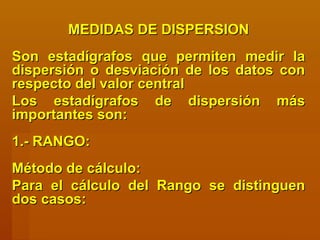 MEDIDAS DE DISPERSIONMEDIDAS DE DISPERSION
Son estadígrafos que permiten medir laSon estadígrafos que permiten medir la
dispersión o desviación de los datos condispersión o desviación de los datos con
respecto del valor centralrespecto del valor central
Los estadígrafos de dispersión másLos estadígrafos de dispersión más
importantes son:importantes son:
1.- RANGO:1.- RANGO:
Método de cálculo:Método de cálculo:
Para el cálculo del Rango se distinguenPara el cálculo del Rango se distinguen
dos casos:dos casos:
 