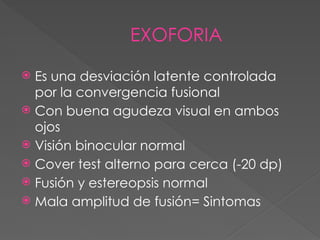 EXOFORIA
 Es una desviación latente controlada
por la convergencia fusional
 Con buena agudeza visual en ambos
ojos
 Visión binocular normal
 Cover test alterno para cerca (-20 dp)
 Fusión y estereopsis normal
 Mala amplitud de fusión= Sintomas
 