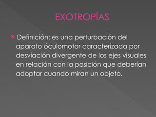 EXOTROPÍAS
 Definición: es una perturbación del
aparato óculomotor caracterizada por
desviación divergente de los ejes visuales
en relación con la posición que deberían
adoptar cuando miran un objeto.
 