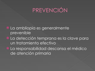 PREVENCIÓN
 La ambliopia es generalmente
prevenible
 La detección temprana es la clave para
un tratamiento efectivo
 La responsabilidad descansa el médico
de atención primaria
 