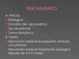 TRATAMIENTO
A- Precóz
 Etiológico
 Oclusión del ojo parético
 Uso de prismas
 Toxina Botulínica
B- Tardio
 Desviación residual es pequeña anteojos
con prismas
 Desviación residual importante quirúrgico
depúes de 6 a 9 meses
 