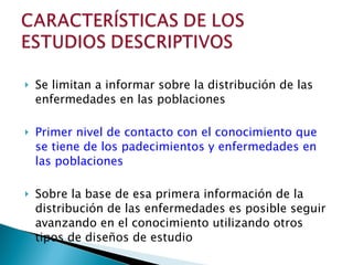 Se limitan a informar sobre la distribución de las enfermedades en las poblaciones Primer nivel de contacto con el conocimiento que se tiene de los padecimientos y enfermedades en las poblaciones Sobre la base de esa primera información de la distribución de las enfermedades es posible seguir avanzando en el conocimiento utilizando otros tipos de diseños de estudio 