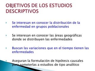 Se interesan en conocer la distribución de la enfermedad en grupos poblacionales Se interesan en conocer las áreas geográficas donde se distribuyen las enfermedades Buscan las variaciones que en el tiempo tienen las enfermedades Aseguran la formulación de hipótesis causales para someterlas a estudios de tipo analítico 