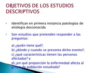 Identifican en primera instancia patologías de etiología desconocida Son estudios que pretenden responder a las preguntas: a) ¿quién tiene qué?; b) ¿dónde y cuando se presenta dicho evento?; c) ¿qué características tienen las personas afectadas? y d) ¿en qué proporción la enfermedad afecta al grupo de población estudiada? 