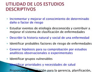 Incrementar y mejorar el conocimiento de determinado daño o factor de riesgo Estudiar eventos de etiología desconocida y contribuir a mejorar el sistema de clasificación de enfermedades Describir la historia natural y social de una enfermedad Identificar probables factores de riesgo de enfermedades Generar hipótesis para su comprobación por estudios analíticos observacionales o experimentales Identificar grupos vulnerables Identificar prioridades y necesidades de salud Proporcionar información para la gerencia, planificación, administración y evaluación de los servicios de salud 