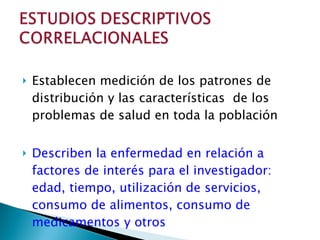 Establecen medición de los patrones de distribución y las características  de los problemas de salud en toda la población Describen la enfermedad en relación a factores de interés para el investigador: edad, tiempo, utilización de servicios, consumo de alimentos, consumo de medicamentos y otros 
