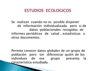 Se  realizan  cuando no es  posible disponer  de  información  individualizada  pero  si de  datos poblacionales recogidos de  informes periódicos  de  salud , estadísticas  u  otros documentos.  Permite conocer datos globales de un grupo de  población  pero  sin  diferenciar quién de los  individuos  de  ese  grupo  presenta  la característica estudiada.  