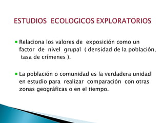 Relaciona los valores de  exposición como un factor  de  nivel  grupal  ( densidad de la población,  tasa de crímenes ). La población o comunidad es la verdadera unidad en estudio para  realizar  comparación  con otras zonas geográficas o en el tiempo.  