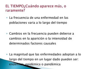 La frecuencia de una enfermedad en las poblaciones varia a lo largo del tiempo Cambios en la frecuencia pueden deberse a cambios en la aparición o la intensidad de determinados factores causales La magnitud que las enfermedades adoptan a lo largo del tiempo en un lugar dado pueden ser: endémica, epidémica o pandémica 