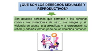 ¿QUE SON LOS DERECHOS SEXUALES Y
REPRODUCTIVOS?
Son aquellos derechos que permiten a las personas
convivir sin distinciones de sexo, sin riesgos y sin
violencia en cuanto a la sexualidad y la reproducción se
refiere y además forman parte de los derechos humanos.
 