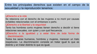 ❑Derecho a la vida
Se relaciona con el derecho de las mujeres a no morir por causas
evitables relacionadas con el embarazo o parto.
❑Derecho a la libertad y la seguridad
Tanto los hombres como mujeres tienen derecho a decidir si tiene
relaciones sexuales, con quien y con qué frecuencia.
❑Derecho a la igualdad y a estar libre de toda forma de
discriminación.
Todos los seres humanos, hombres y mujeres, merecen un trato
respetuoso. La discriminación consiste en tratar igual lo que es
distinto y en tratar distinto lo que es igual.
Entre los principales derechos que existen en el campo de la
sexualidad y la reproducción tenemos:
 