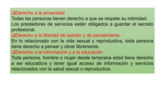 ❑Derecho a la privacidad
Todas las personas tienen derecho a que se respete su intimidad.
Los prestadores de servicios están obligados a guardar el secreto
profesional.
❑Derecho a la libertad de opinión y de pensamiento
En lo relacionado con la vida sexual y reproductiva, toda persona
tiene derecho a pensar y obrar libremente.
❑Derecho a la información y a la educación
Toda persona, hombre o mujer desde temprana edad tiene derecho
a ser educado/a y tener igual acceso de información y servicios
relacionados con la salud sexual o reproductiva.
 