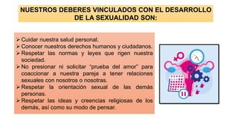 NUESTROS DEBERES VINCULADOS CON EL DESARROLLO
DE LA SEXUALIDAD SON:
➢Cuidar nuestra salud personal.
➢Conocer nuestros derechos humanos y ciudadanos.
➢Respetar las normas y leyes que rigen nuestra
sociedad.
➢No presionar ni solicitar “prueba del amor” para
coaccionar a nuestra pareja a tener relaciones
sexuales con nosotros o nosotras.
➢Respetar la orientación sexual de las demás
personas.
➢Respetar las ideas y creencias religiosas de los
demás, así como su modo de pensar.
 