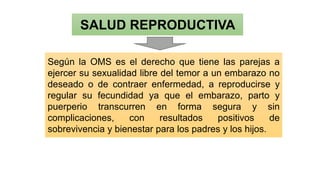 SALUD REPRODUCTIVA
Según la OMS es el derecho que tiene las parejas a
ejercer su sexualidad libre del temor a un embarazo no
deseado o de contraer enfermedad, a reproducirse y
regular su fecundidad ya que el embarazo, parto y
puerperio transcurren en forma segura y sin
complicaciones, con resultados positivos de
sobrevivencia y bienestar para los padres y los hijos.
 